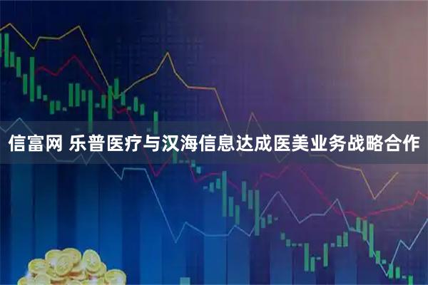 信富网 乐普医疗与汉海信息达成医美业务战略合作