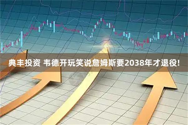 典丰投资 韦德开玩笑说詹姆斯要2038年才退役!