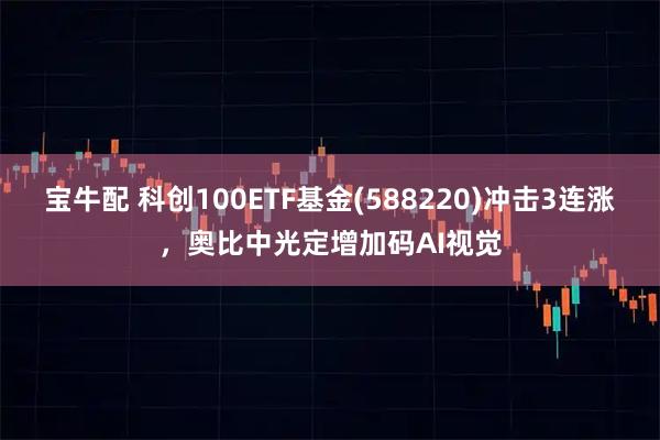 宝牛配 科创100ETF基金(588220)冲击3连涨，奥比中光定增加码AI视觉