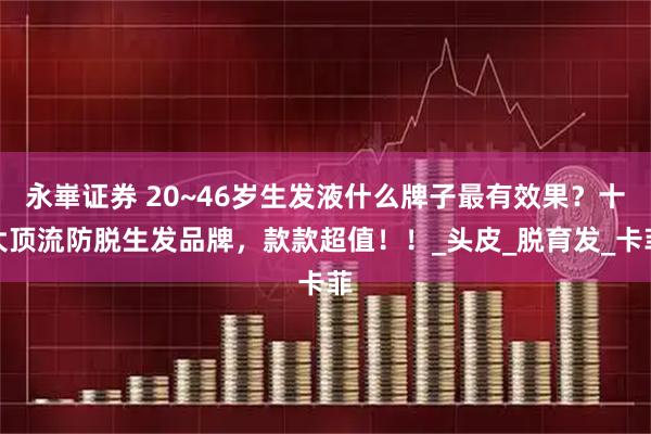 永崋证券 20~46岁生发液什么牌子最有效果？十大顶流防脱生发品牌，款款超值！！_头皮_脱育发_卡菲