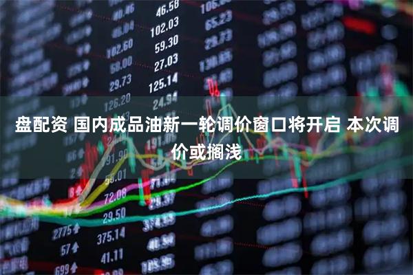 盘配资 国内成品油新一轮调价窗口将开启 本次调价或搁浅