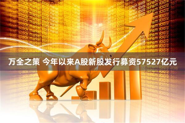 万全之策 今年以来A股新股发行募资57527亿元