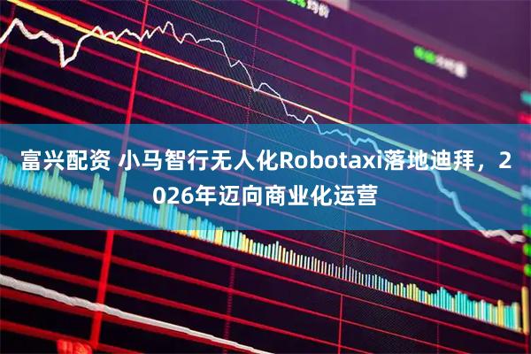 富兴配资 小马智行无人化Robotaxi落地迪拜，2026年迈向商业化运营