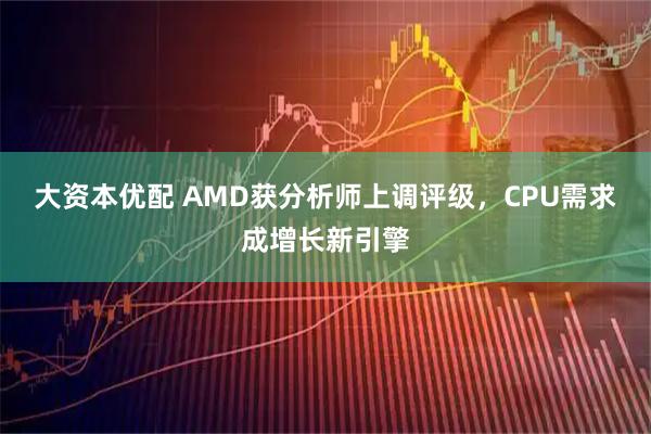 大资本优配 AMD获分析师上调评级，CPU需求成增长新引擎