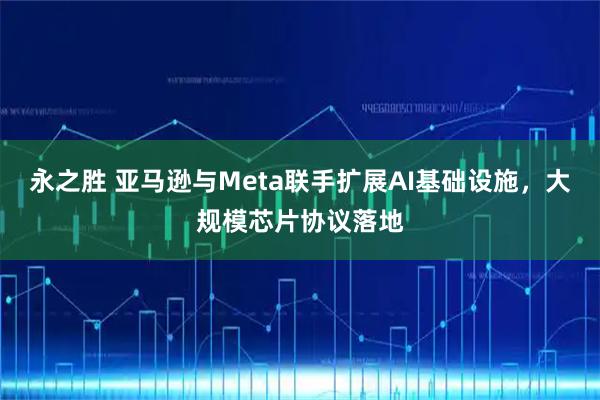 永之胜 亚马逊与Meta联手扩展AI基础设施，大规模芯片协议落地