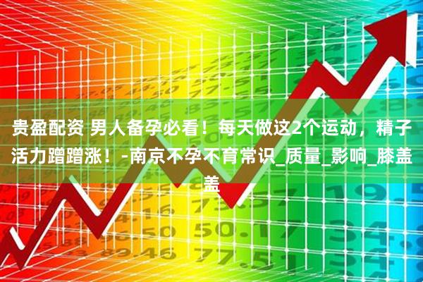 贵盈配资 男人备孕必看!每天做这2个运动,精子活力蹭蹭涨!-南京不孕不育常识_质量_影响_膝盖
