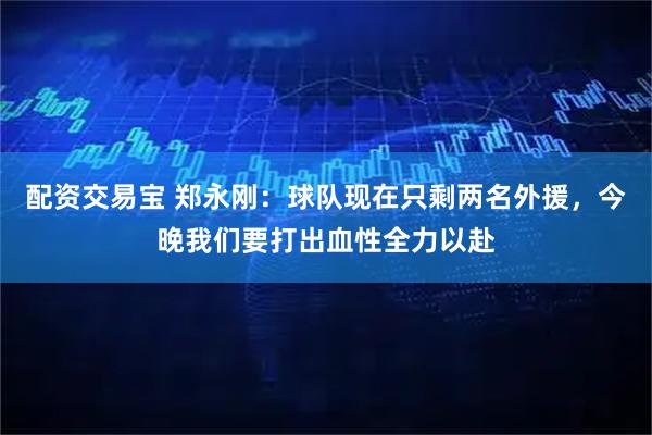 配资交易宝 郑永刚：球队现在只剩两名外援，今晚我们要打出血性全力以赴