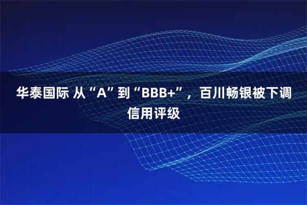 华泰国际 从“A”到“BBB+”，百川畅银被下调信用评级