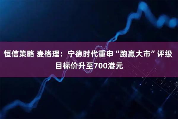 恒信策略 麦格理：宁德时代重申“跑赢大市”评级 目标价升至700港元